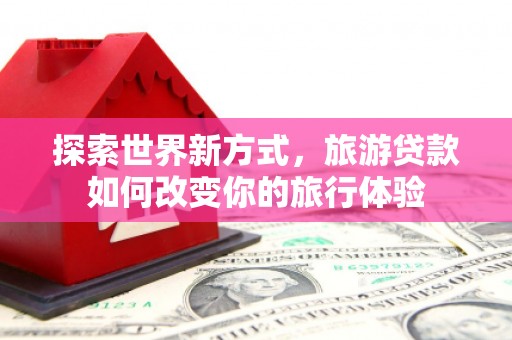 大埤探索世界新方式，旅游贷款如何改变你的旅行体验